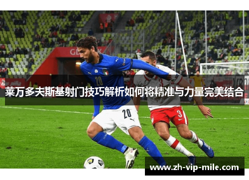 莱万多夫斯基射门技巧解析如何将精准与力量完美结合 莱万多夫斯基射门技巧解析如何将精准与力量完美结合