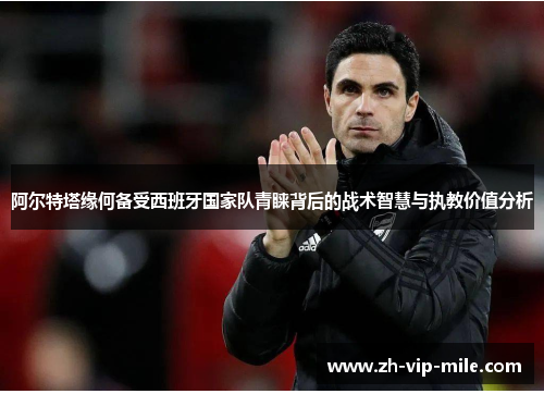 阿尔特塔缘何备受西班牙国家队青睐背后的战术智慧与执教价值分析 阿尔特塔缘何备受西班牙国家队青睐背后的战术智慧与执教价值分析