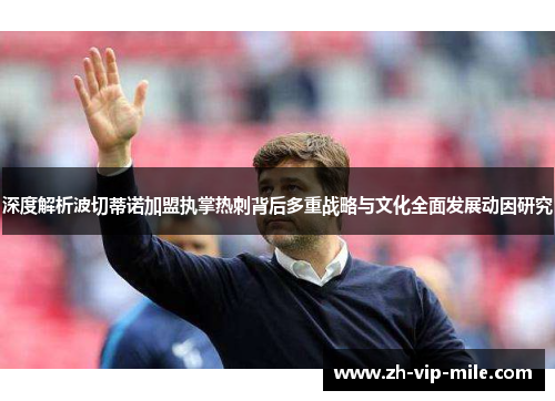 深度解析波切蒂诺加盟执掌热刺背后多重战略与文化全面发展动因研究 深度解析波切蒂诺加盟执掌热刺背后多重战略与文化全面发展动因研究