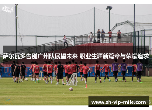 萨尔瓦多告别广州队展望未来 职业生涯新篇章与荣耀追求