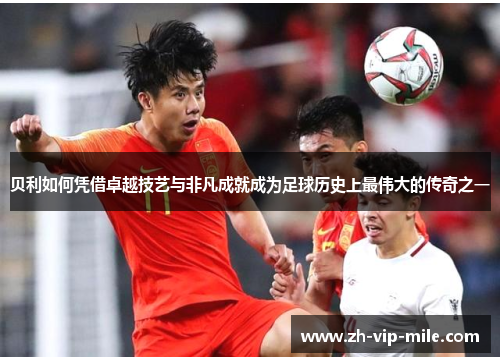 贝利如何凭借卓越技艺与非凡成就成为足球历史上最伟大的传奇之一