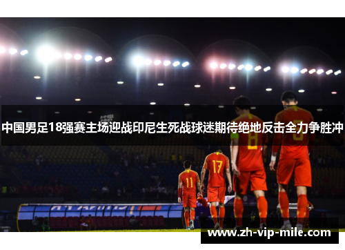 中国男足18强赛主场迎战印尼生死战球迷期待绝地反击全力争胜冲